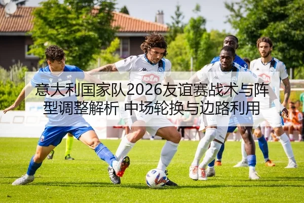 意大利国家队2026友谊赛战术与阵型调整解析 中场轮换与边路利用