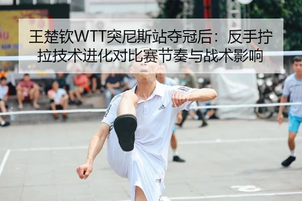 王楚钦WTT突尼斯站夺冠后：反手拧拉技术进化对比赛节奏与战术影响