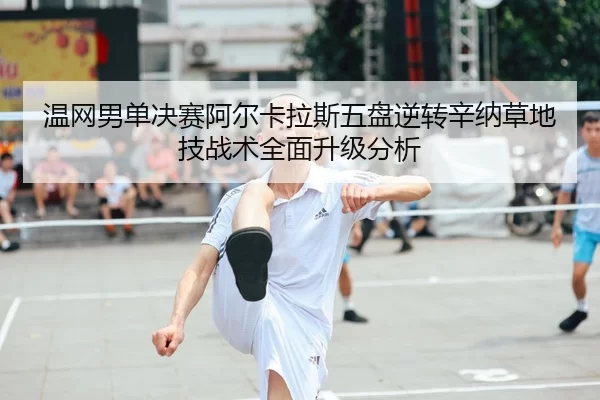 温网男单决赛阿尔卡拉斯五盘逆转辛纳草地技战术全面升级分析